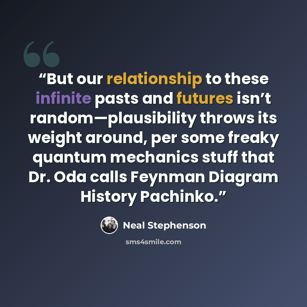 “But our relationship to these infinite pasts and futures isn’t random—plausibility throws its weight around, per some freaky quantum mechanics stuff that Dr. Oda calls Feynman Diagram History Pachinko.” quote by Neal Stephenson