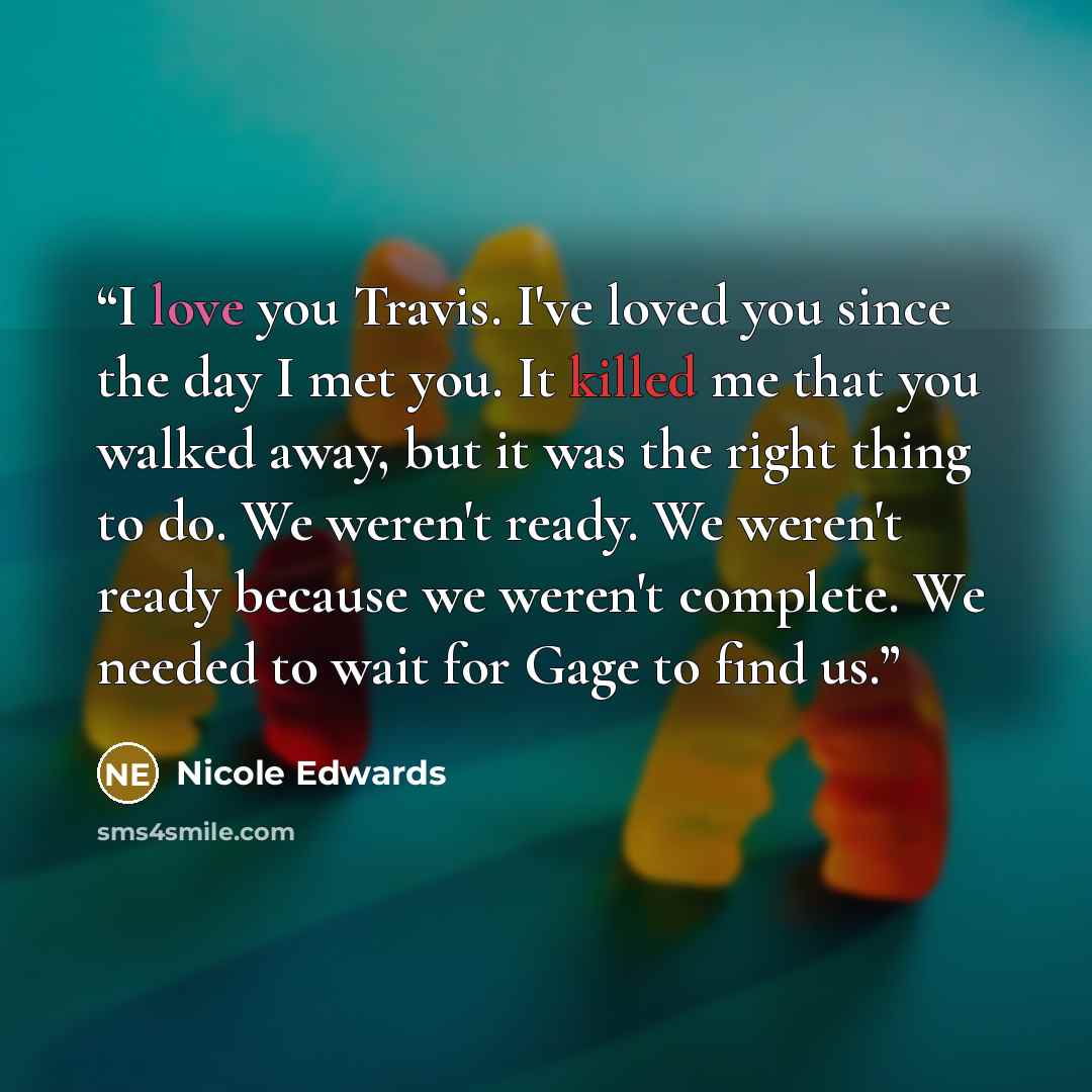 “I love you Travis. I've loved you since the day I met you. It killed me that you walked away, but it was the right thing to do. We weren't ready. We weren't ready because we weren't complete. We needed to wait for Gage to find us.” quote by Nicole Edwards