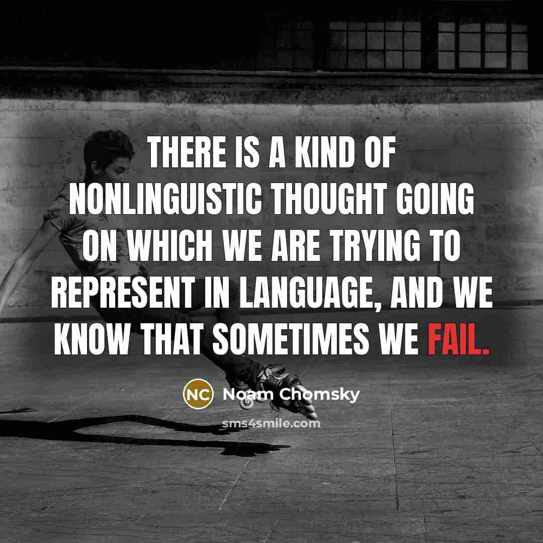 “There is a kind of nonlinguistic thought going on which we are trying to represent in language, and we know that sometimes we fail.” quote by Noam Chomsky