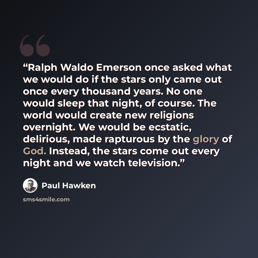 “Ralph Waldo Emerson once asked what we would do if the stars only came out once every thousand years. No one would sleep that night, of course. The world would create new religions overnight. We would be ecstatic, delirious, made rapturous by the glory of God. Instead, the stars come out every…” quote by Paul Hawken