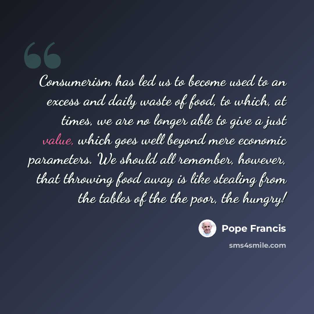 “Consumerism has led us to become used to an excess and daily waste of food, to which, at times, we are no longer able to give a just value, which goes well beyond mere economic parameters. We should all remember, however, that throwing food away is like stealing from the tables of the the poor…” quote by Pope Francis