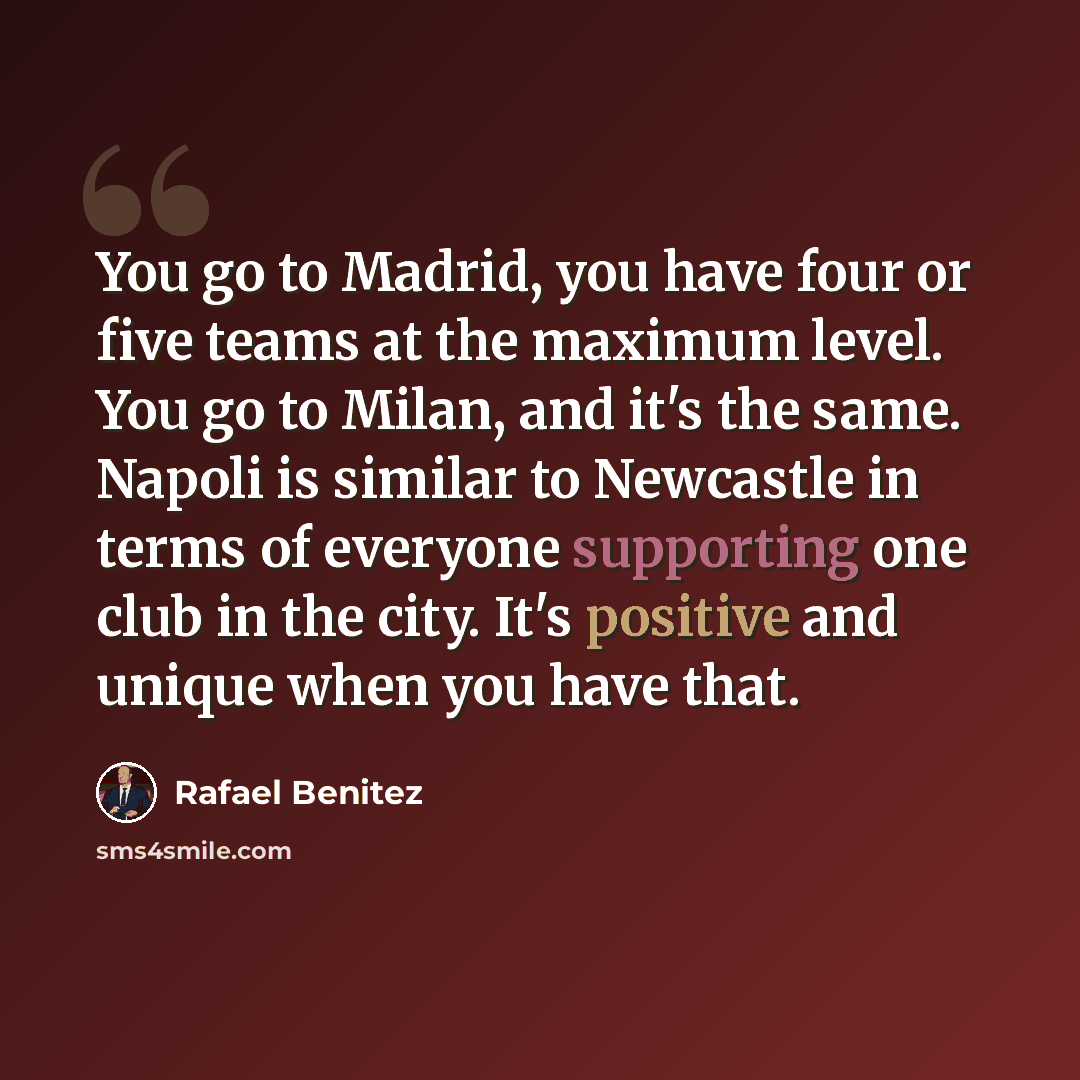 “You go to Madrid, you have four or five teams at the maximum level. You go to Milan, and it's the same. Napoli is similar to Newcastle in terms of everyone supporting one club in the city. It's positive and unique when you have that.” quote by Rafael Benitez