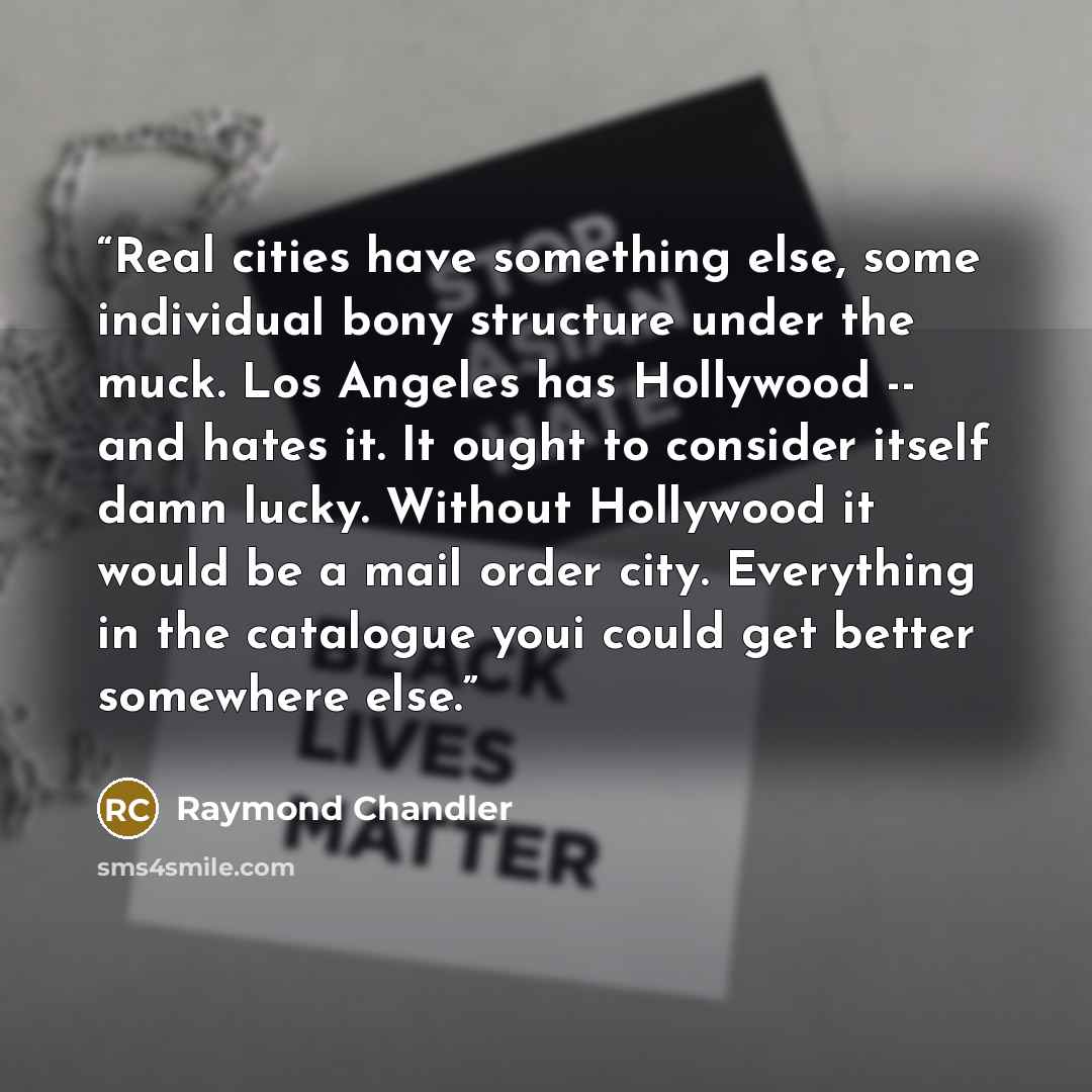 “Real cities have something else, some individual bony structure under the muck. Los Angeles has Hollywood -- and hates it. It ought to consider itself damn lucky. Without Hollywood it would be a mail order city. Everything in the catalogue youi could get better somewhere else.” quote by Raymond Chandler