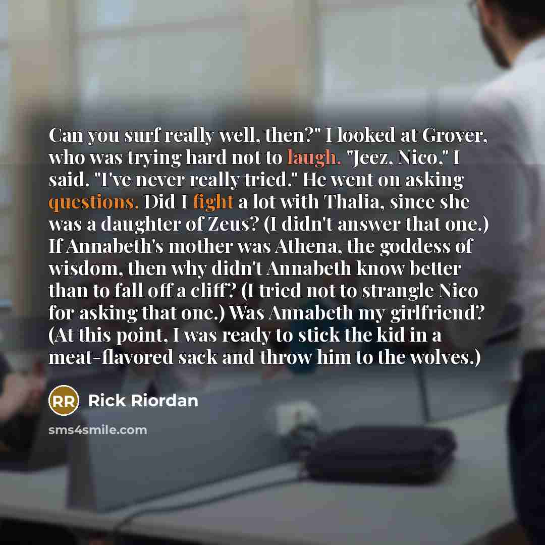 “Can you surf really well, then?" I looked at Grover, who was trying hard not to laugh. "Jeez, Nico," I said. "I've never really tried." He went on asking questions. Did I fight a lot with Thalia, since she was a daughter of Zeus? (I didn't answer that one.) If Annabeth's mother was Athena, the…” quote by Rick Riordan
