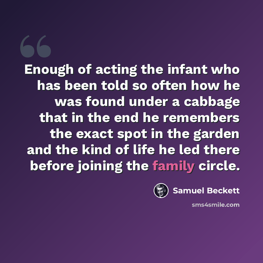 “Enough of acting the infant who has been told so often how he was found under a cabbage that in the end he remembers the exact spot in the garden and the kind of life he led there before joining the family circle.” quote by Samuel Beckett