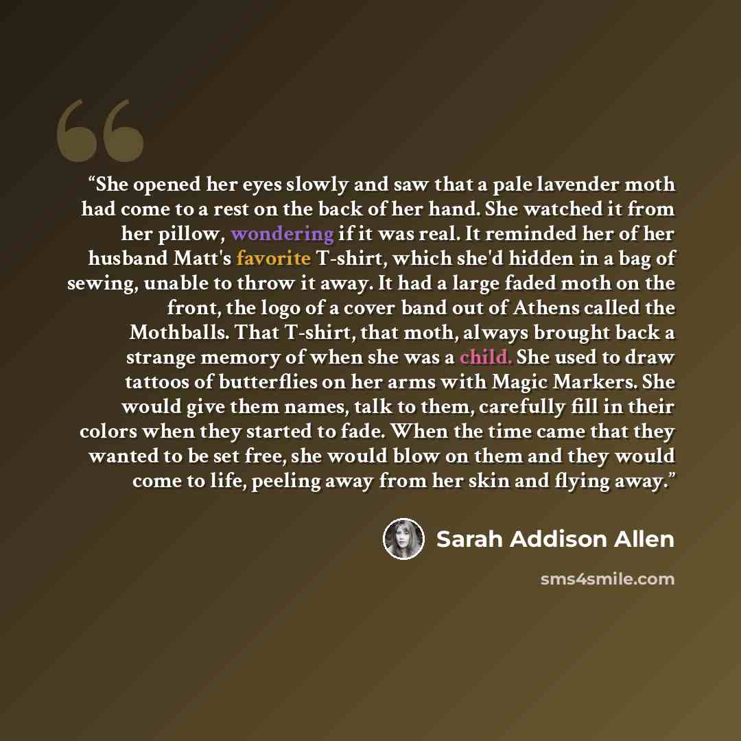 “She opened her eyes slowly and saw that a pale lavender moth had come to a rest on the back of her hand. She watched it from her pillow, wondering if it was real. It reminded her of her husband Matt's favorite T-shirt, which she'd hidden in a bag of sewing, unable to throw it away. It had a large…” quote by Sarah Addison Allen