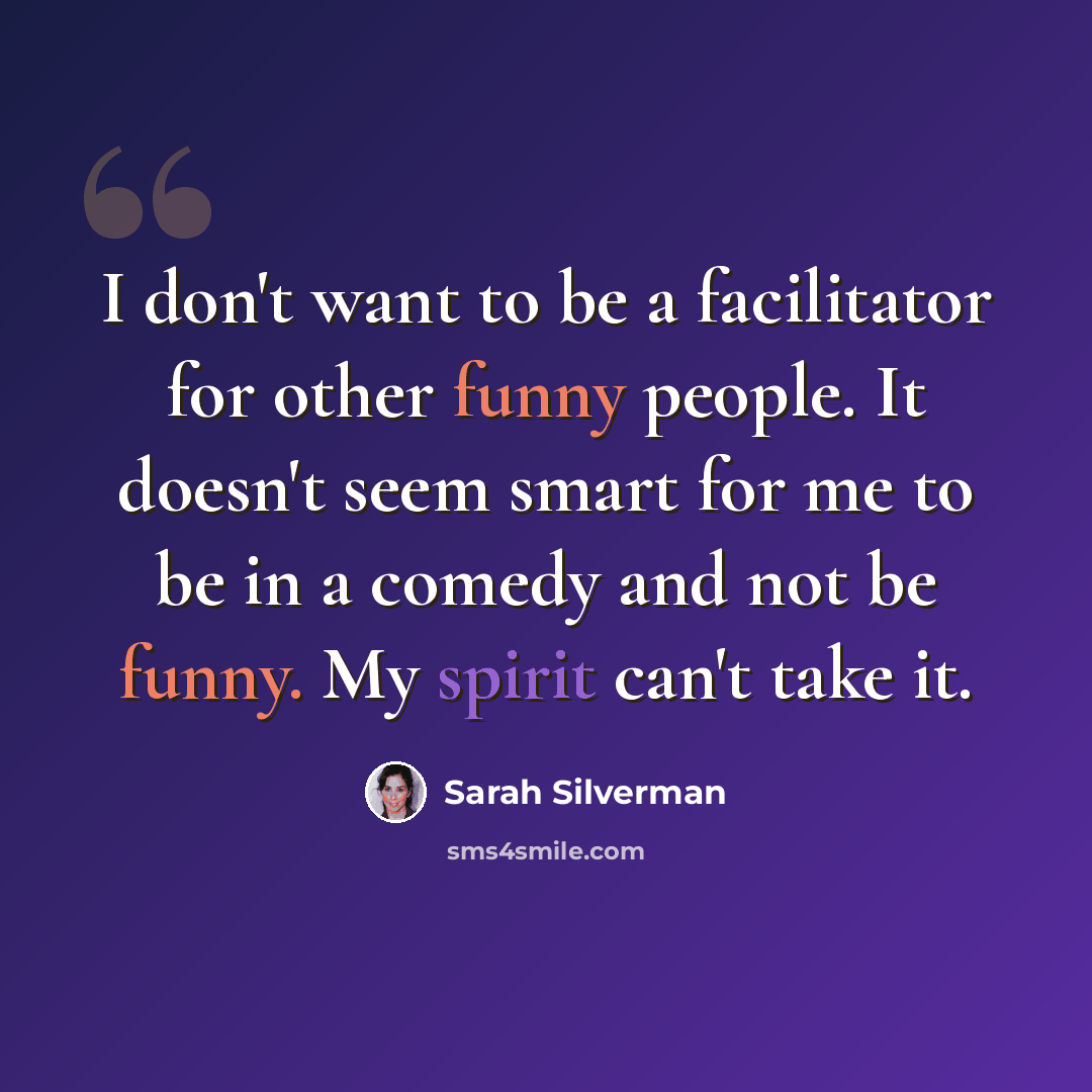 “I don't want to be a facilitator for other funny people. It doesn't seem smart for me to be in a comedy and not be funny. My spirit can't take it.” quote by Sarah Silverman