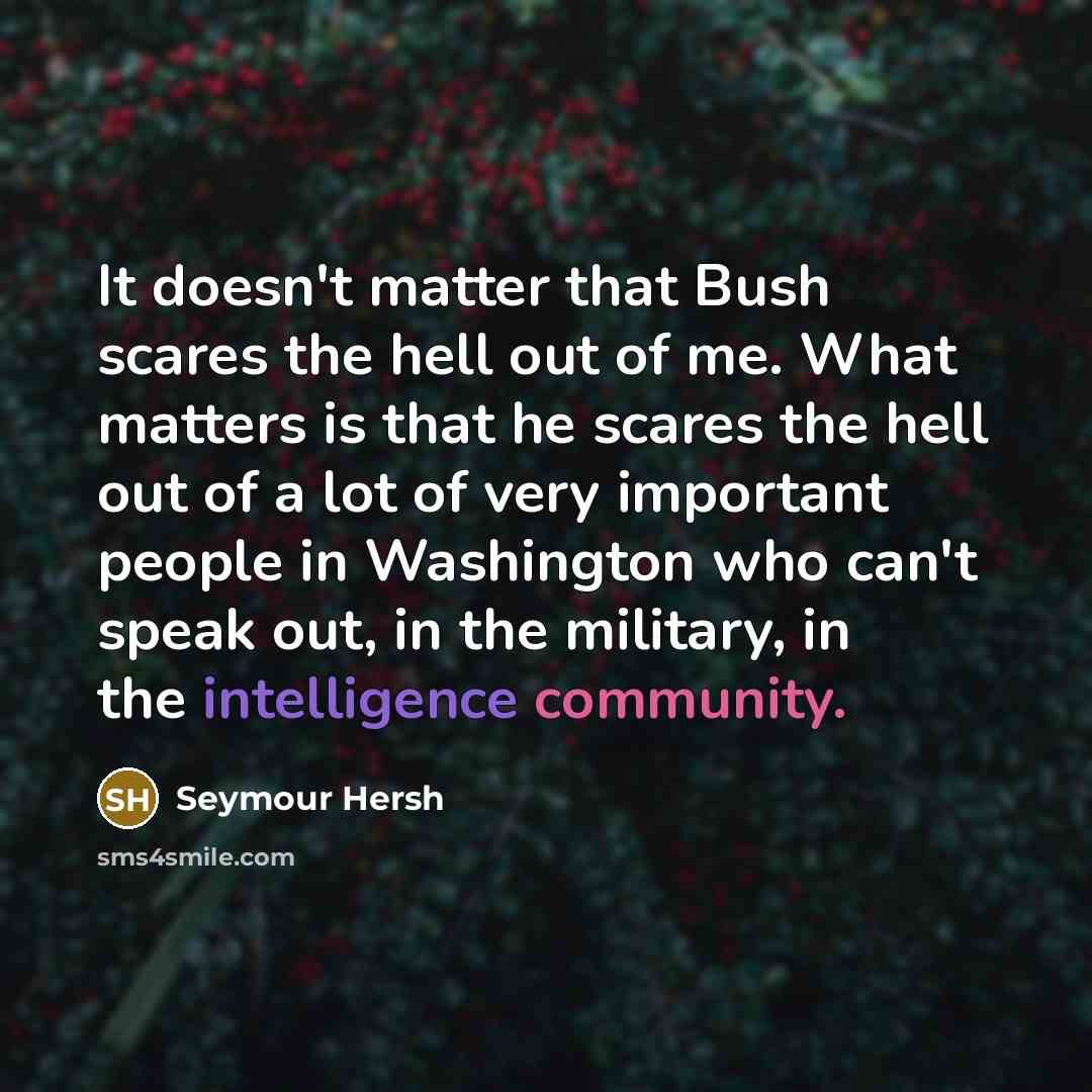 “It doesn't matter that Bush scares the hell out of me. What matters is that he scares the hell out of a lot of very important people in Washington who can't speak out, in the military, in the intelligence community.” quote by Seymour Hersh