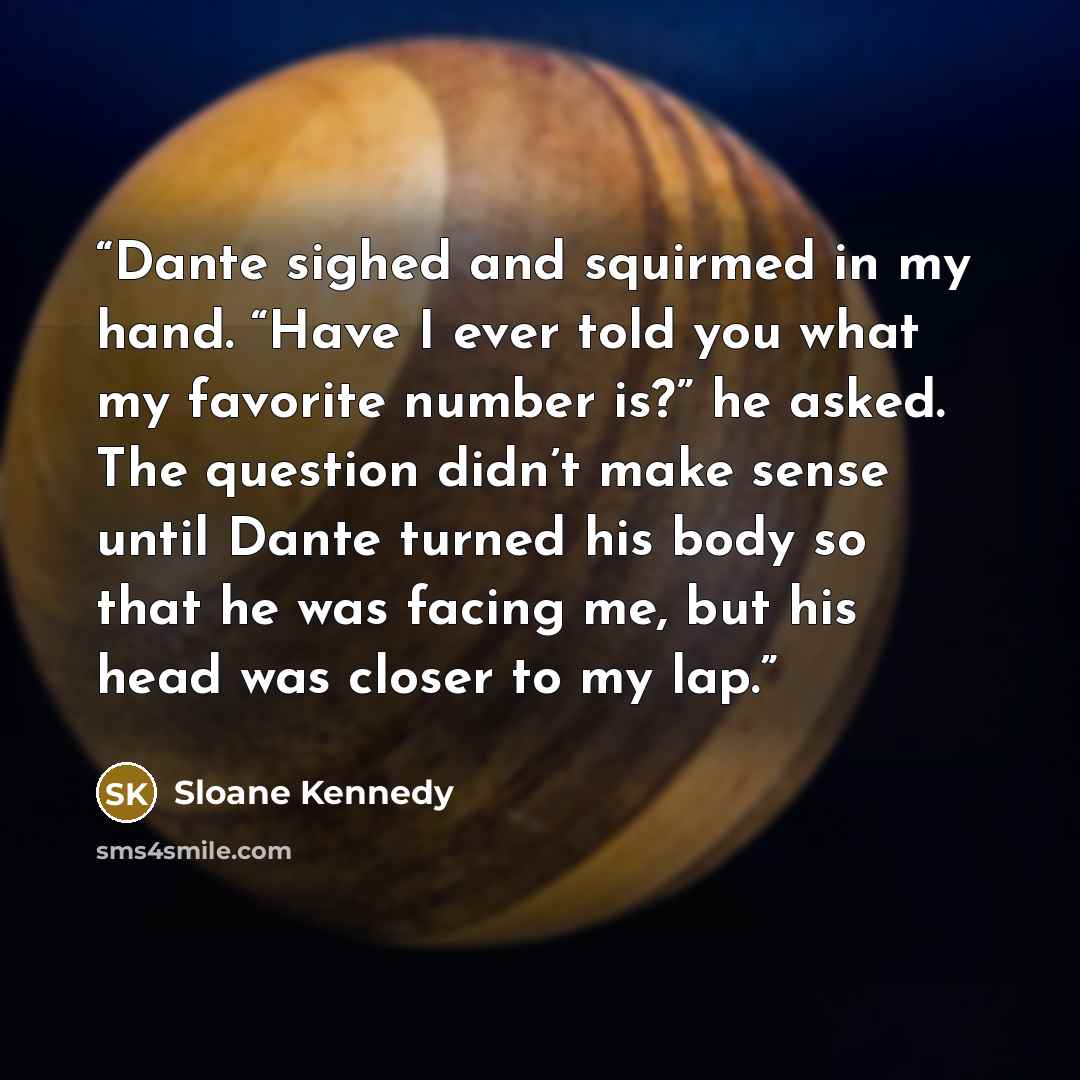 “Dante sighed and squirmed in my hand. “Have I ever told you what my favorite number is?” he asked. The question didn’t make sense until Dante turned his body so that he was facing me, but his head was closer to my lap.” quote by Sloane Kennedy