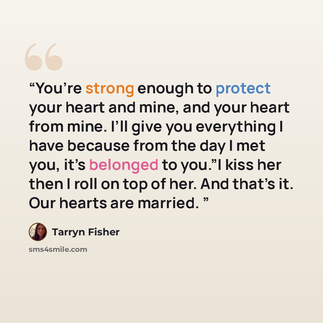 “You’re strong enough to protect your heart and mine, and your heart from mine. I’ll give you everything I have because from the day I met you, it’s belonged to you.”I kiss her then I roll on top of her. And that’s it. Our hearts are married.” quote by Tarryn Fisher