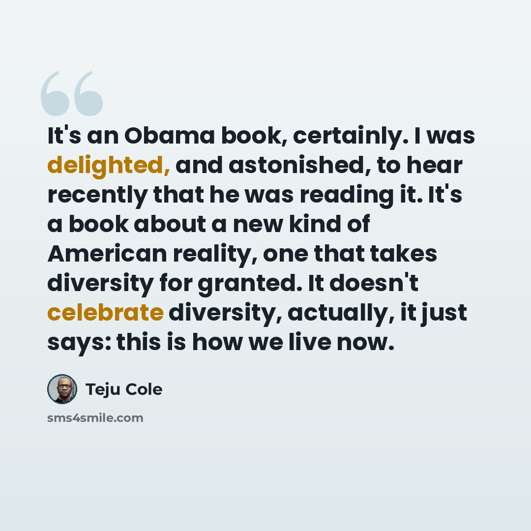 “It's an Obama book, certainly. I was delighted, and astonished, to hear recently that he was reading it. It's a book about a new kind of American reality, one that takes diversity for granted. It doesn't celebrate diversity, actually, it just says: this is how we live now.” quote by Teju Cole