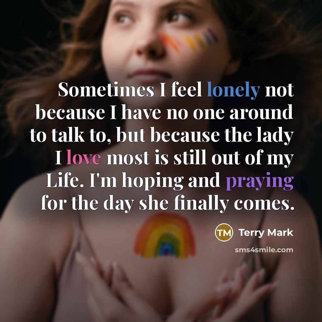 “Sometimes I feel lonely not because I have no one around to talk to, but because the lady I love most is still out of my Life. I'm hoping and praying for the day she finally comes.” quote by Terry Mark