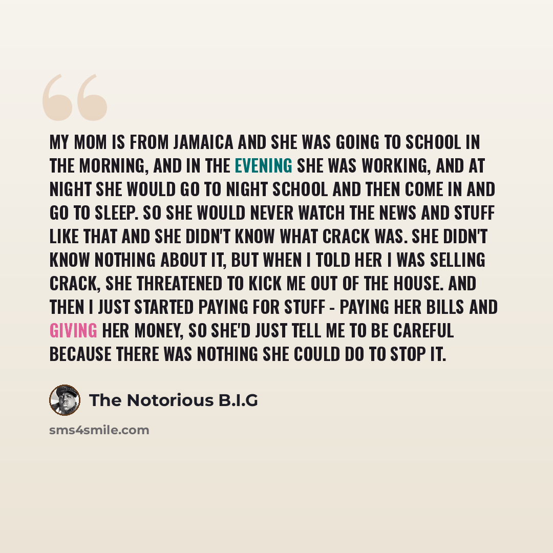 “My mom is from Jamaica and she was going to school in the morning, and in the evening she was working, and at night she would go to night school and then come in and go to sleep. So she would never watch the news and stuff like that and she didn't know what crack was. She didn't know nothing about…” quote by The Notorious B.I.G