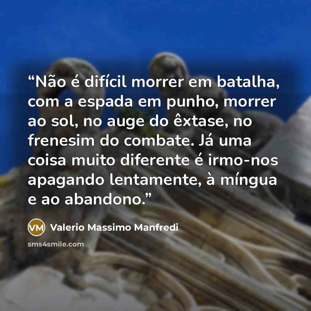 “Não é difícil morrer em batalha, com a espada em punho, morrer ao sol, no auge do êxtase, no frenesim do combate. Já uma coisa muito diferente é irmo-nos apagando lentamente, à míngua e ao abandono.” quote by Valerio Massimo Manfredi
