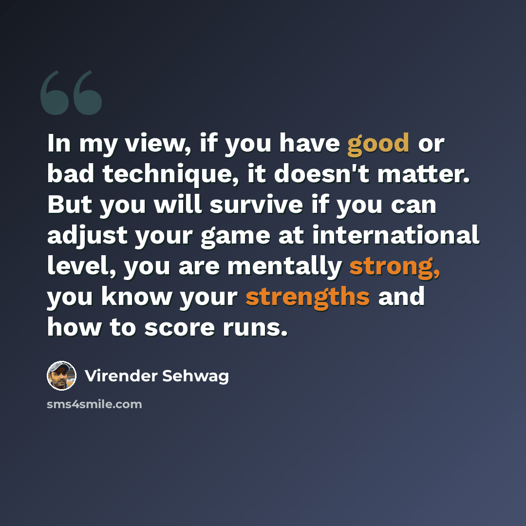 “In my view, if you have good or bad technique, it doesn't matter. But you will survive if you can adjust your game at international level, you are mentally strong, you know your strengths and how to score runs.” quote by Virender Sehwag