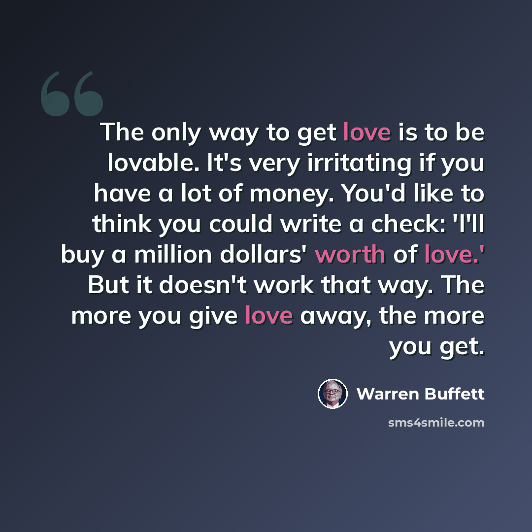 “The only way to get love is to be lovable. It's very irritating if you have a lot of money. You'd like to think you could write a check: 'I'll buy a million dollars' worth of love.' But it doesn't work that way. The more you give love away, the more you get.” quote by Warren Buffett