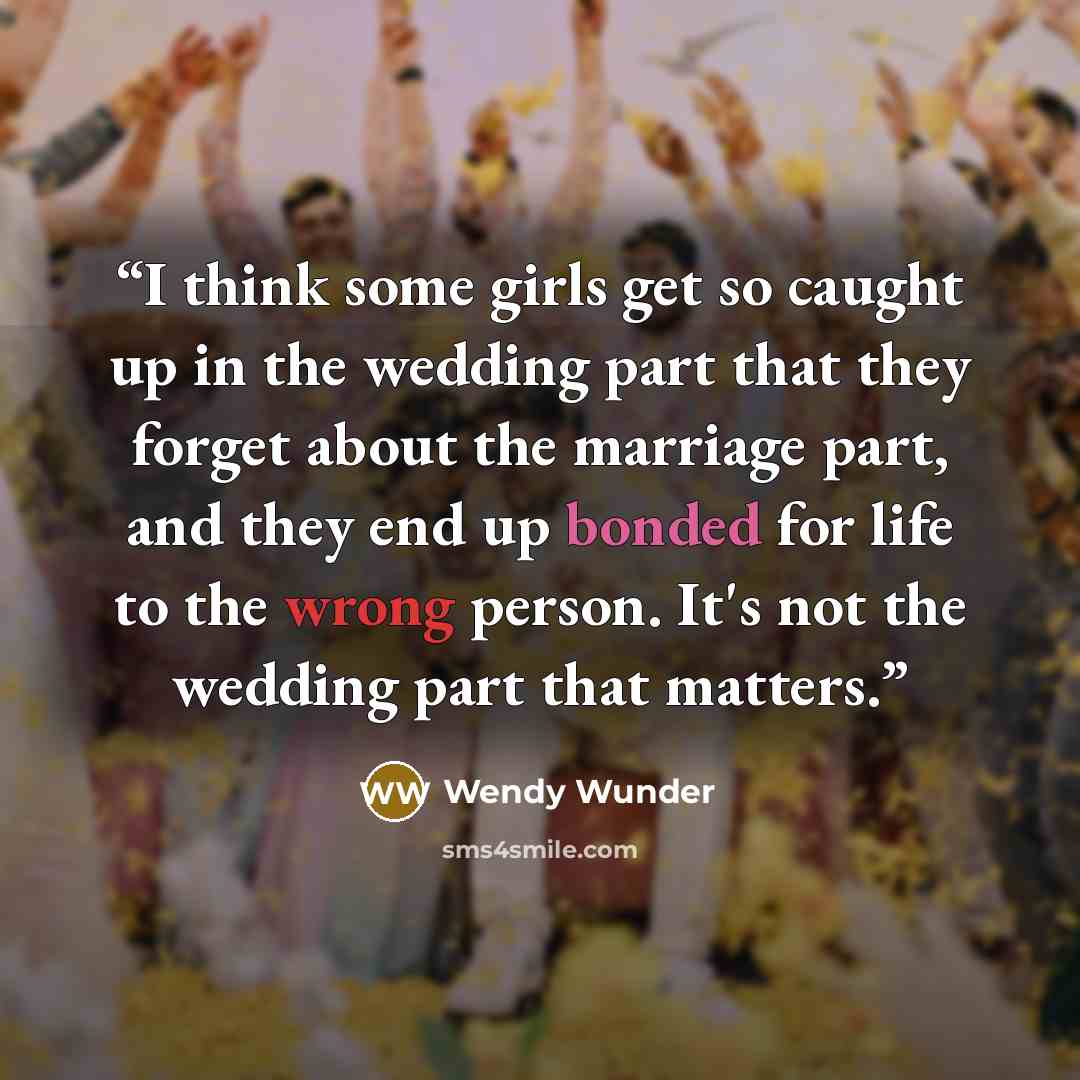 “I think some girls get so caught up in the wedding part that they forget about the marriage part, and they end up bonded for life to the wrong person. It's not the wedding part that matters.” quote by Wendy Wunder