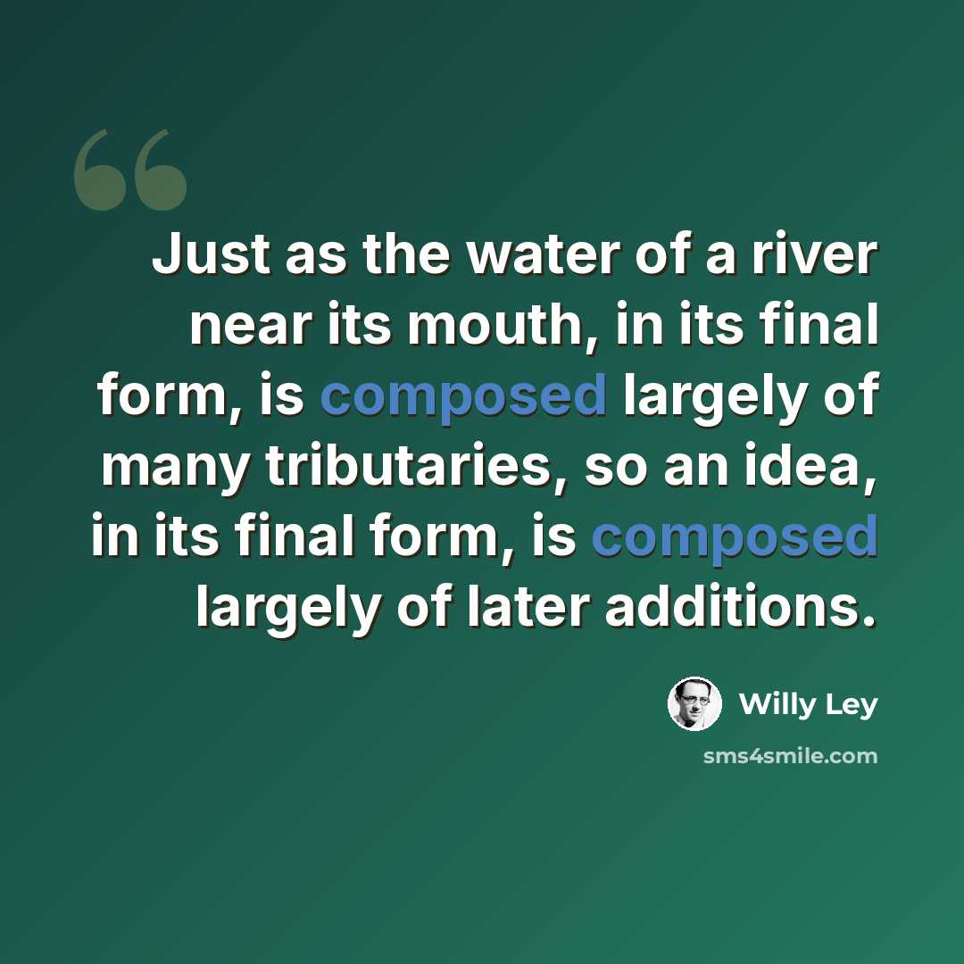 “Just as the water of a river near its mouth, in its final form, is composed largely of many tributaries, so an idea, in its final form, is composed largely of later additions.” quote by Willy Ley