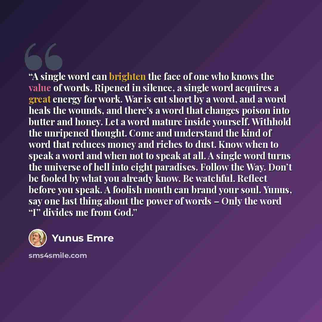 “A single word can brighten the face of one who knows the value of words. Ripened in silence, a single word acquires a great energy for work. War is cut short by a word, and a word heals the wounds, and there’s a word that changes poison into butter and honey. Let a word mature inside yourself…” quote by Yunus Emre
