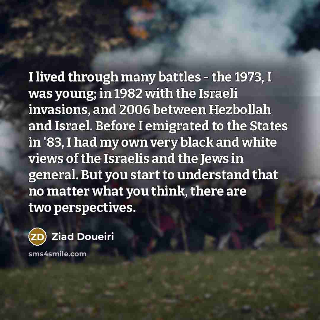 “I lived through many battles - the 1973, I was young; in 1982 with the Israeli invasions, and 2006 between Hezbollah and Israel. Before I emigrated to the States in '83, I had my own very black and white views of the Israelis and the Jews in general. But you start to understand that no matter what…” quote by Ziad Doueiri