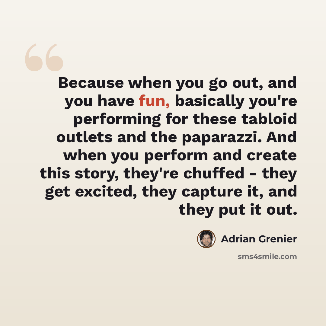 “Because when you go out, and you have fun, basically you're performing for these tabloid outlets and the paparazzi. And when you perform and create this story, they're chuffed - they get excited, they capture it, and they put it out.” quote by Adrian Grenier