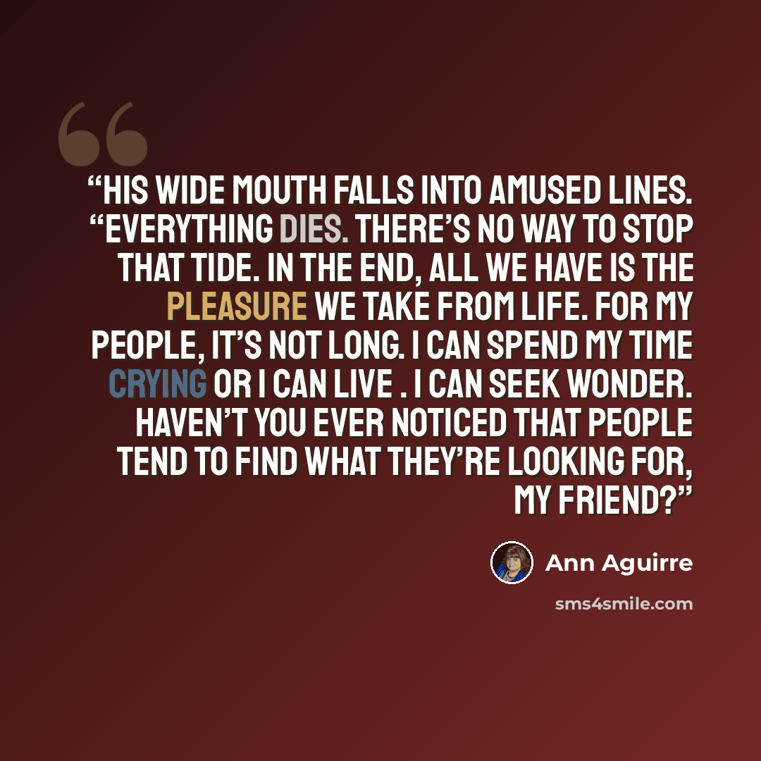 “His wide mouth falls into amused lines. “Everything dies. There’s no way to stop that tide. In the end, all we have is the pleasure we take from life. For my people, it’s not long. I can spend my time crying or I can live . I can seek wonder. Haven’t you ever noticed that people tend to find what…” quote by Ann Aguirre