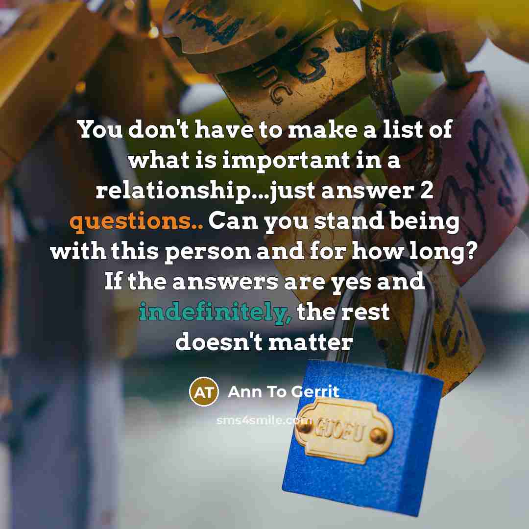 “You don't have to make a list of what is important in a relationship...just answer 2 questions.. Can you stand being with this person and for how long? If the answers are yes and indefinitely, the rest doesn't matter” quote by Ann To Gerrit