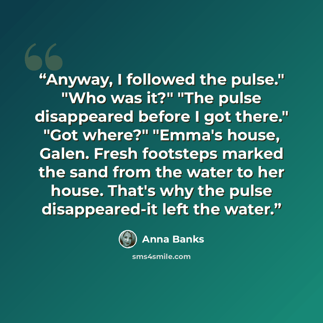 “Anyway, I followed the pulse." "Who was it?" "The pulse disappeared before I got there." "Got where?" "Emma's house, Galen. Fresh footsteps marked the sand from the water to her house. That's why the pulse disappeared-it left the water.” quote by Anna Banks