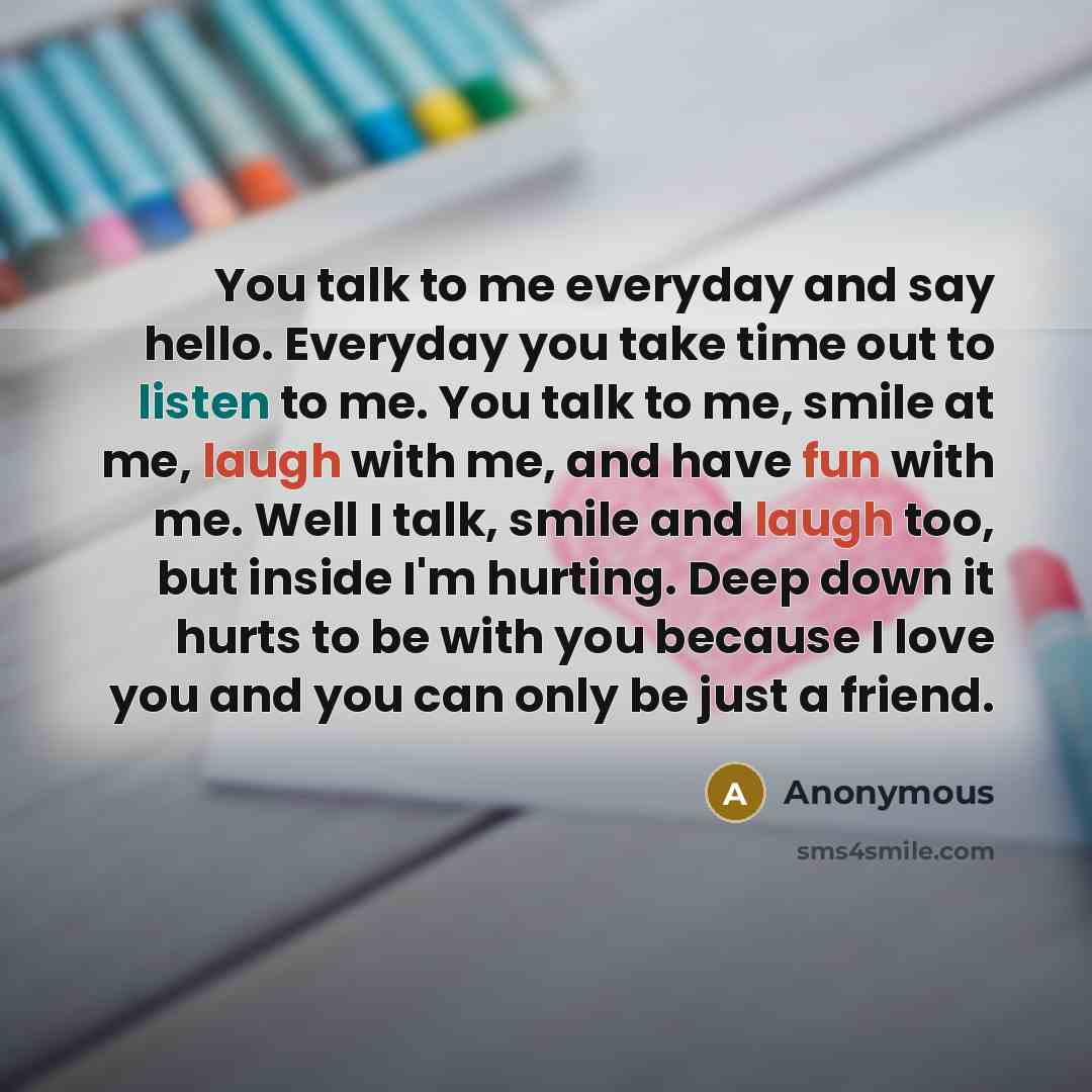 “You talk to me everyday and say hello. Everyday you take time out to listen to me. You talk to me, smile at me, laugh with me, and have fun with me. Well I talk, smile and laugh too, but inside I'm hurting. Deep down it hurts to be with you because I love you and you can only be just a friend.” quote by Anonymous
