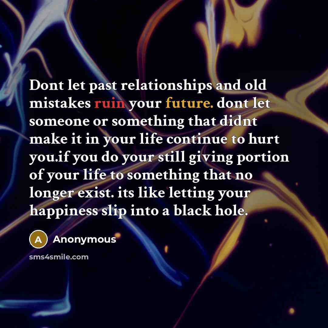 “Dont let past relationships and old mistakes ruin your future. dont let someone or something that didnt make it in your life continue to hurt you.if you do your still giving portion of your life to something that no longer exist. its like letting your happiness slip into a black hole.” quote by Anonymous