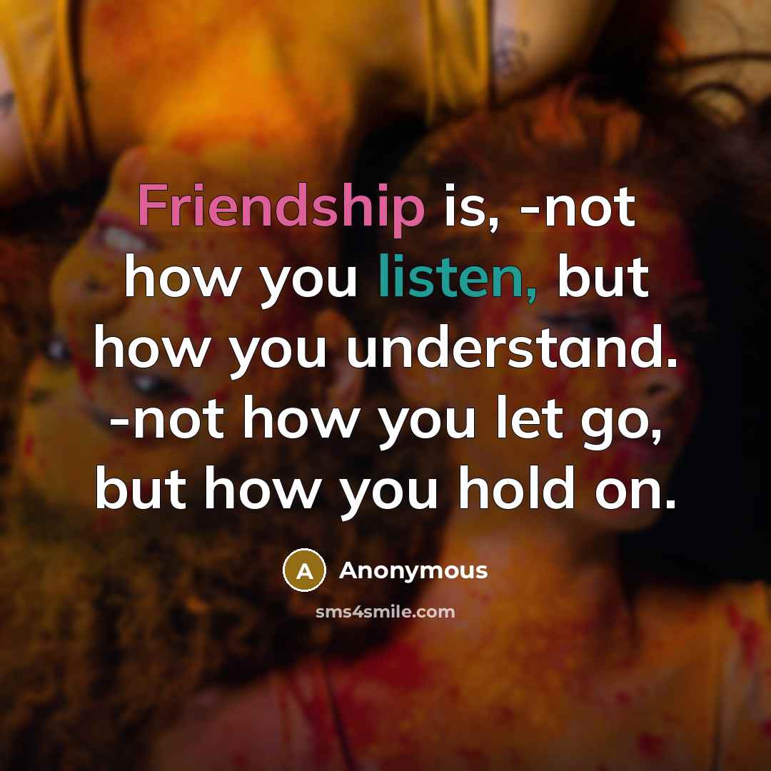 “Friendship is, -not how you listen, but how you understand. -not how you let go, but how you hold on.” quote by Anonymous