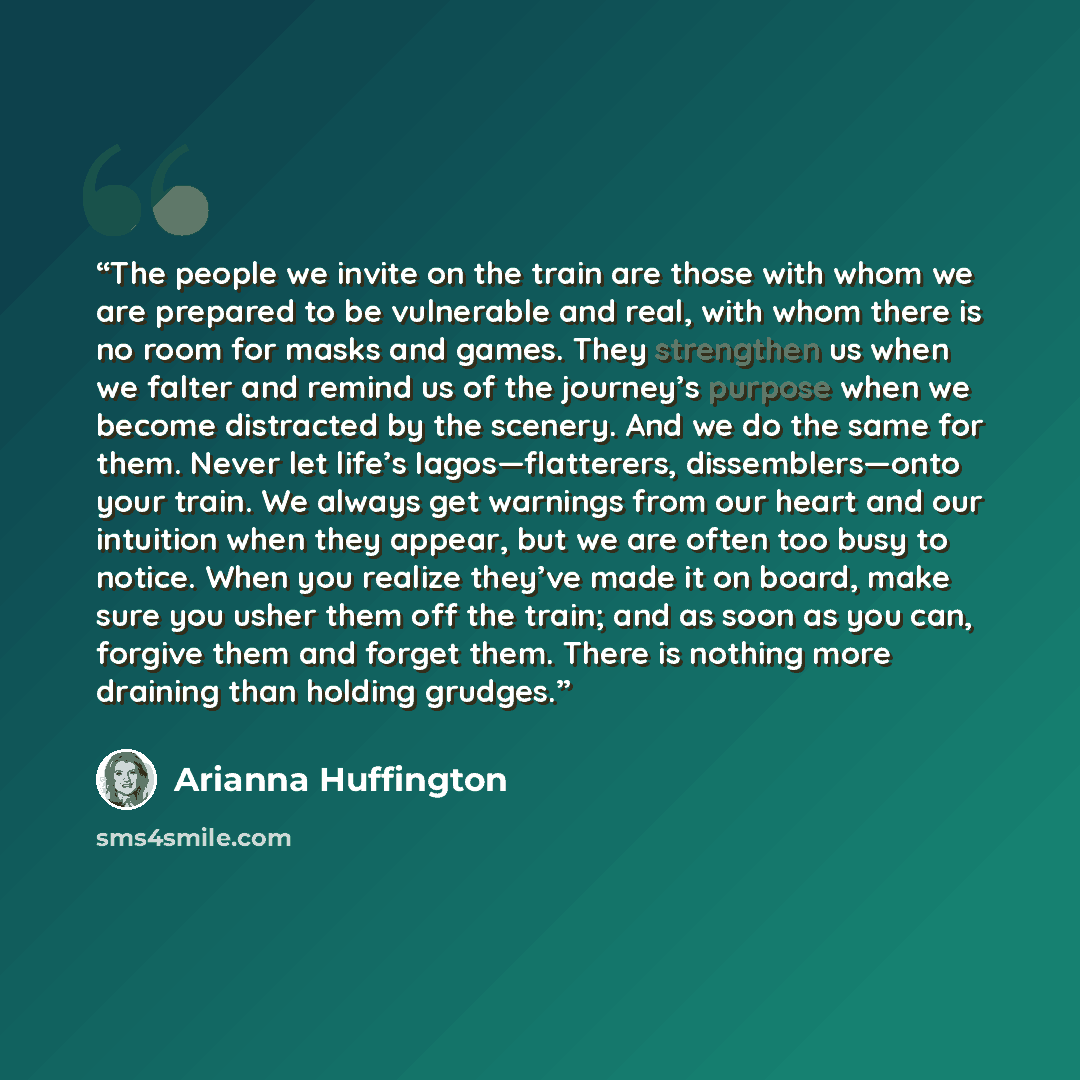 “The people we invite on the train are those with whom we are prepared to be vulnerable and real, with whom there is no room for masks and games. They strengthen us when we falter and remind us of the journey’s purpose when we become distracted by the scenery. And we do the same for them. Never let…” quote by Arianna Huffington