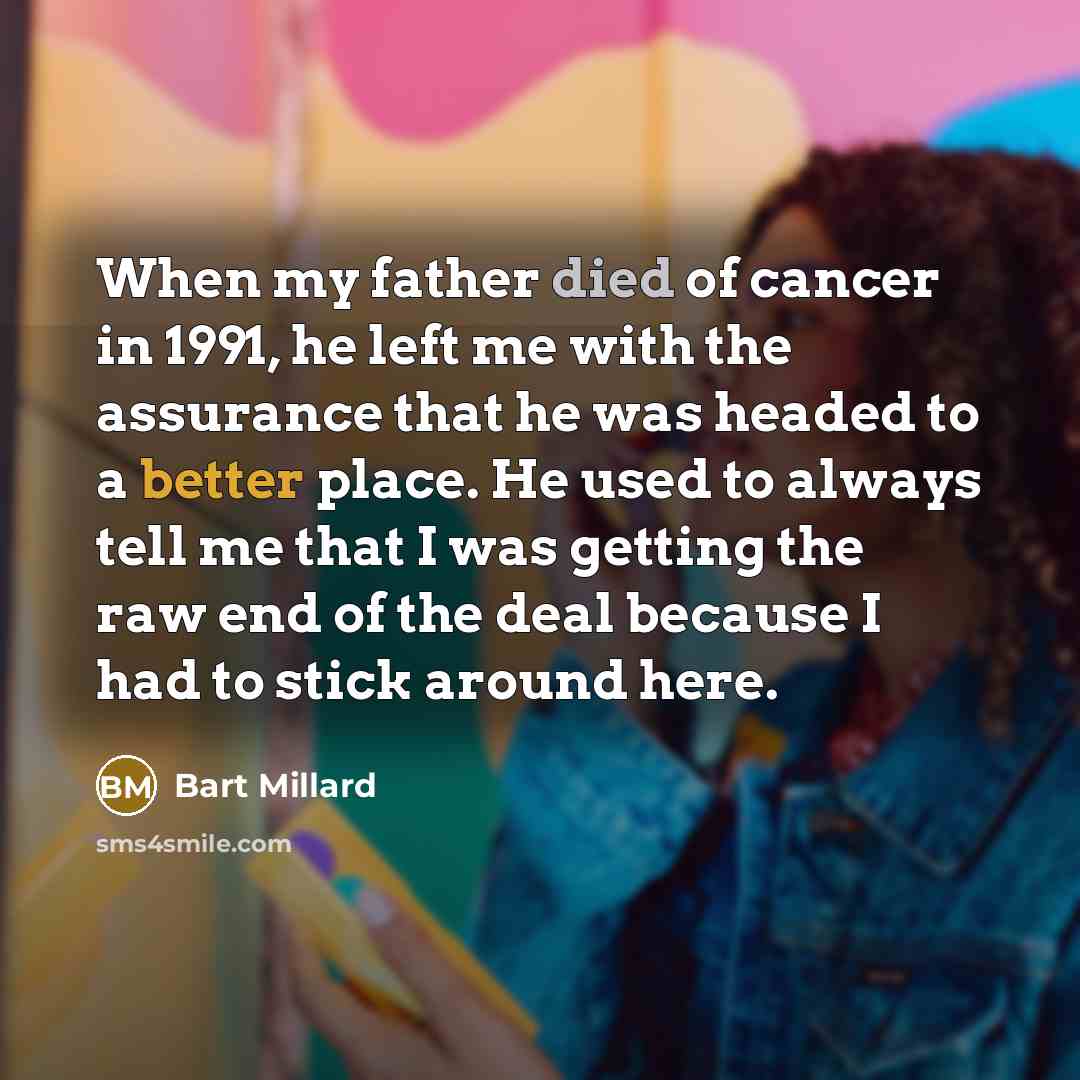 “When my father died of cancer in 1991, he left me with the assurance that he was headed to a better place. He used to always tell me that I was getting the raw end of the deal because I had to stick around here.” quote by Bart Millard