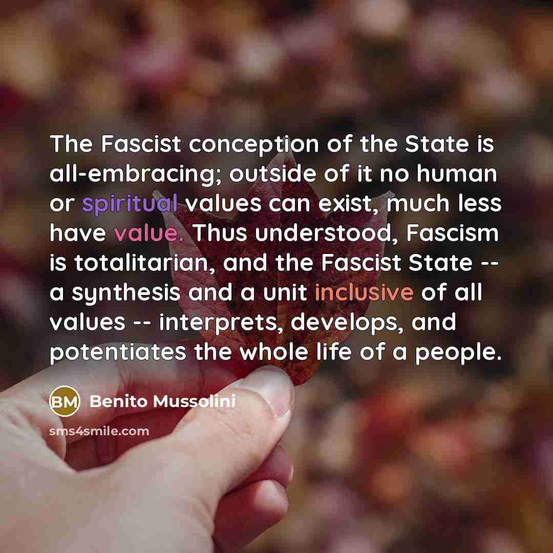 “The Fascist conception of the State is all-embracing; outside of it no human or spiritual values can exist, much less have value. Thus understood, Fascism is totalitarian, and the Fascist State -- a synthesis and a unit inclusive of all values -- interprets, develops, and potentiates the whole…” quote by Benito Mussolini