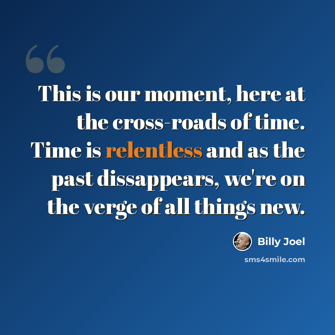 “This is our moment, here at the cross-roads of time. Time is relentless and as the past dissappears, we're on the verge of all things new.” quote by Billy Joel