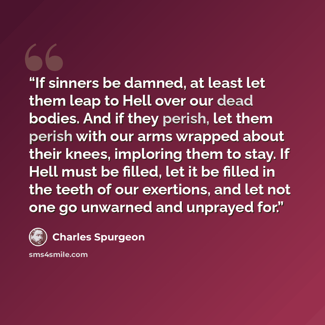 “If sinners be damned, at least let them leap to Hell over our dead bodies. And if they perish, let them perish with our arms wrapped about their knees, imploring them to stay. If Hell must be filled, let it be filled in the teeth of our exertions, and let not one go unwarned and unprayed for.” quote by Charles Spurgeon