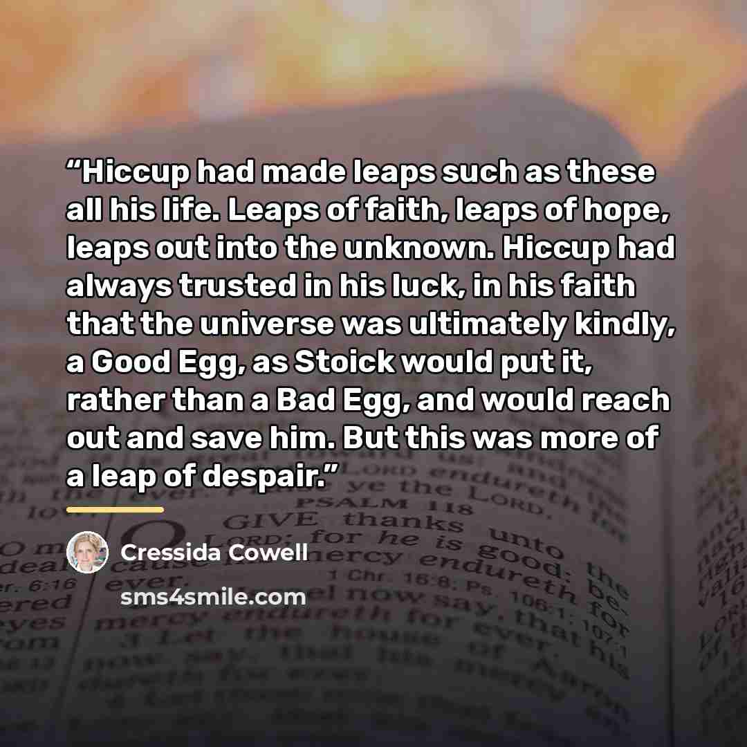 “Hiccup had made leaps such as these all his life. Leaps of faith, leaps of hope, leaps out into the unknown. Hiccup had always trusted in his luck, in his faith that the universe was ultimately kindly, a Good Egg, as Stoick would put it, rather than a Bad Egg, and would reach out and save him. But…” quote by Cressida Cowell
