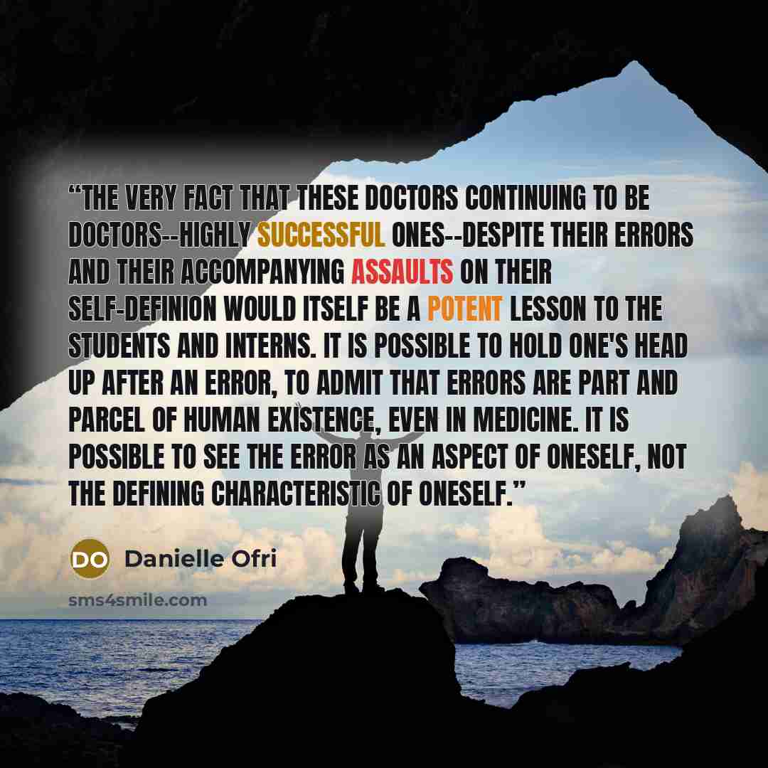 “The very fact that these doctors continuing to be doctors--highly successful ones--despite their errors and their accompanying assaults on their self-definion would itself be a potent lesson to the students and interns. It is possible to hold one's head up after an error, to admit that errors are…” quote by Danielle Ofri