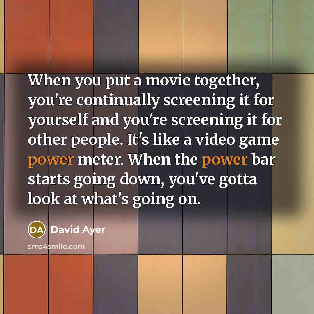 “When you put a movie together, you're continually screening it for yourself and you're screening it for other people. It's like a video game power meter. When the power bar starts going down, you've gotta look at what's going on.” quote by David Ayer