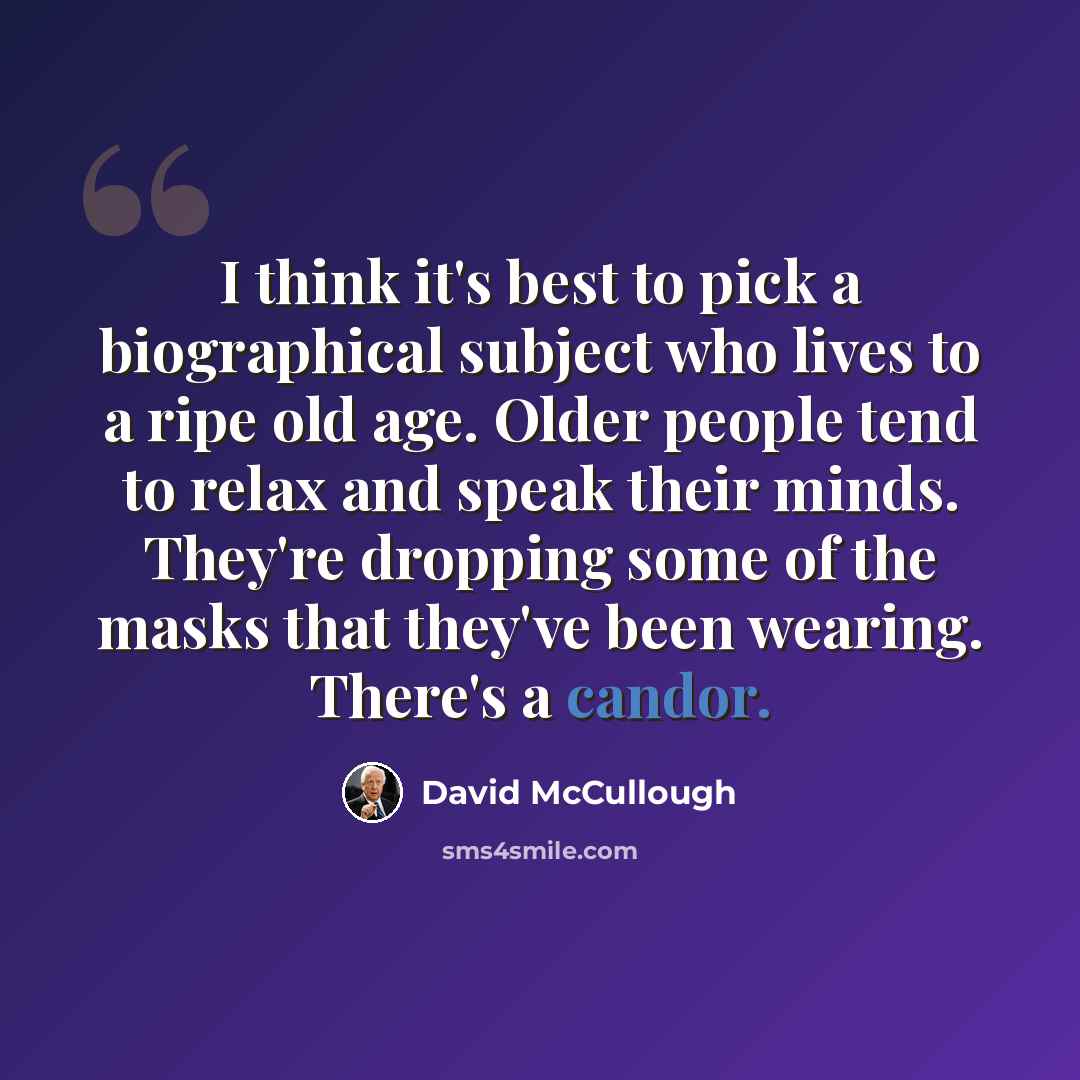 “I think it's best to pick a biographical subject who lives to a ripe old age. Older people tend to relax and speak their minds. They're dropping some of the masks that they've been wearing. There's a candor.” quote by David McCullough