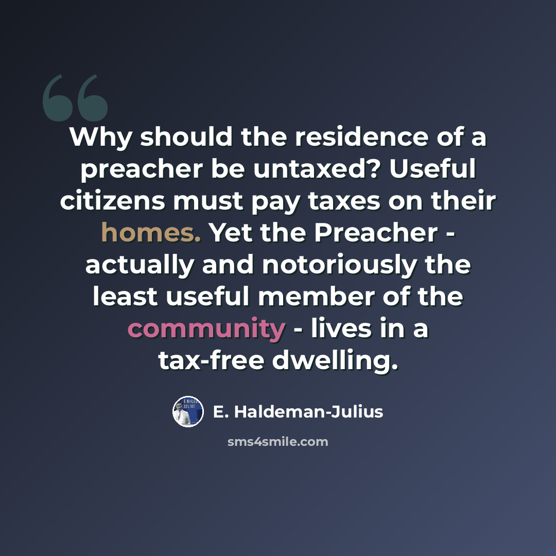 “Why should the residence of a preacher be untaxed? Useful citizens must pay taxes on their homes. Yet the Preacher - actually and notoriously the least useful member of the community - lives in a tax-free dwelling.” quote by E. Haldeman-Julius
