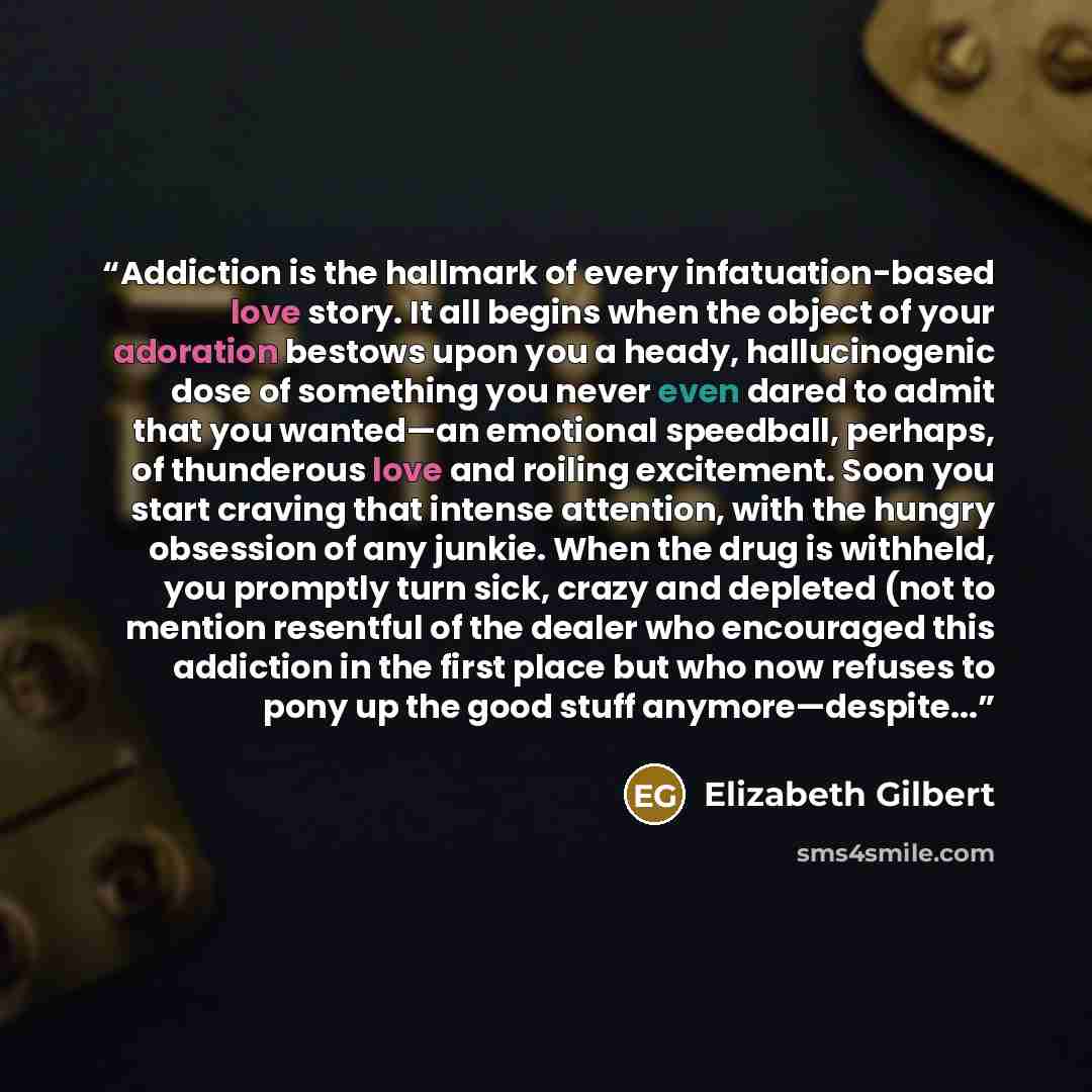 “Addiction is the hallmark of every infatuation-based love story. It all begins when the object of your adoration bestows upon you a heady, hallucinogenic dose of something you never even dared to admit that you wanted—an emotional speedball, perhaps, of thunderous love and roiling excitement. Soon…” quote by Elizabeth Gilbert