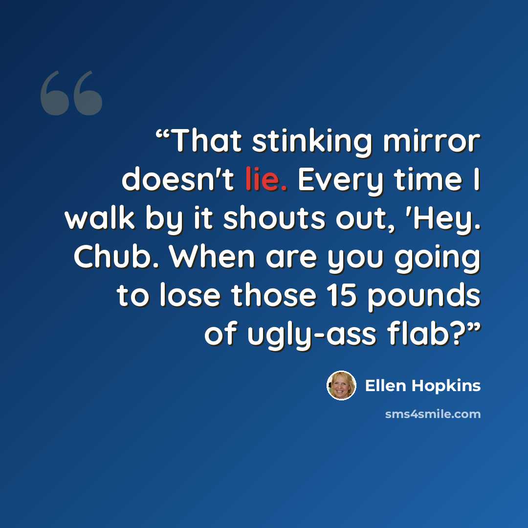 “That stinking mirror doesn't lie. Every time I walk by it shouts out, 'Hey. Chub. When are you going to lose those 15 pounds of ugly-ass flab?” quote by Ellen Hopkins