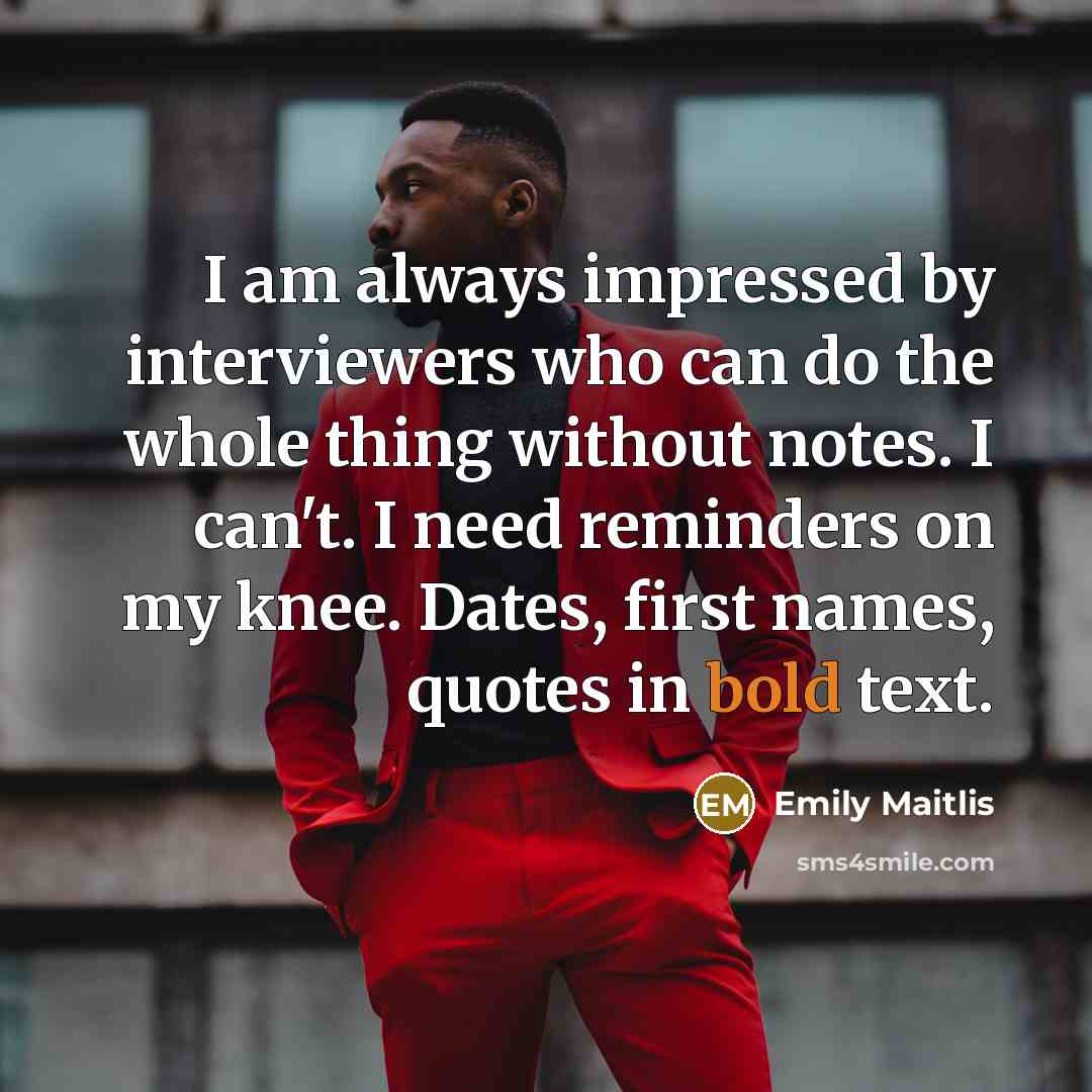 “I am always impressed by interviewers who can do the whole thing without notes. I can't. I need reminders on my knee. Dates, first names, quotes in bold text.” quote by Emily Maitlis