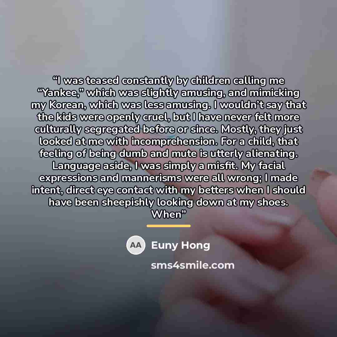 “I was teased constantly by children calling me “Yankee,” which was slightly amusing, and mimicking my Korean, which was less amusing. I wouldn’t say that the kids were openly cruel, but I have never felt more culturally segregated before or since. Mostly, they just looked at me with…” quote by Euny Hong