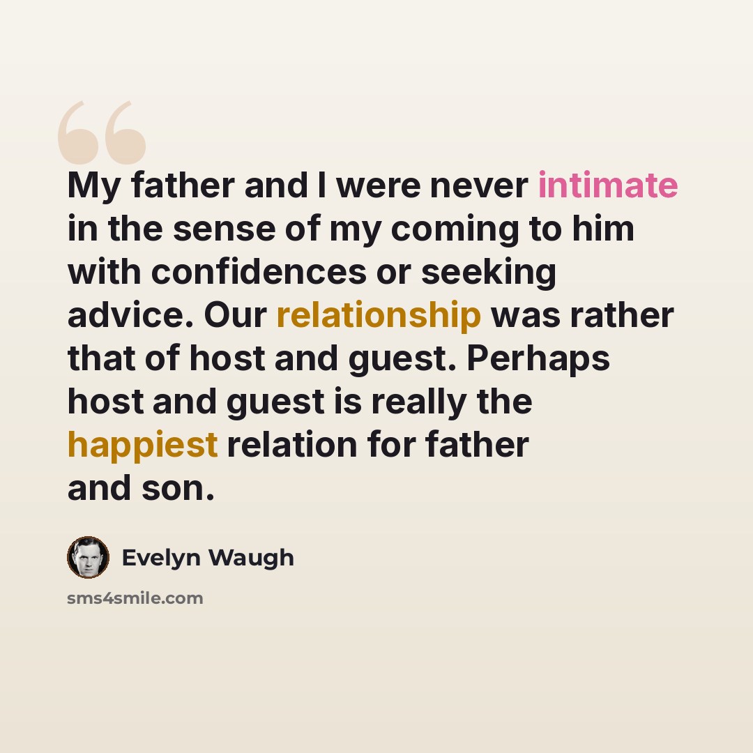 “My father and I were never intimate in the sense of my coming to him with confidences or seeking advice. Our relationship was rather that of host and guest. Perhaps host and guest is really the happiest relation for father and son.” quote by Evelyn Waugh