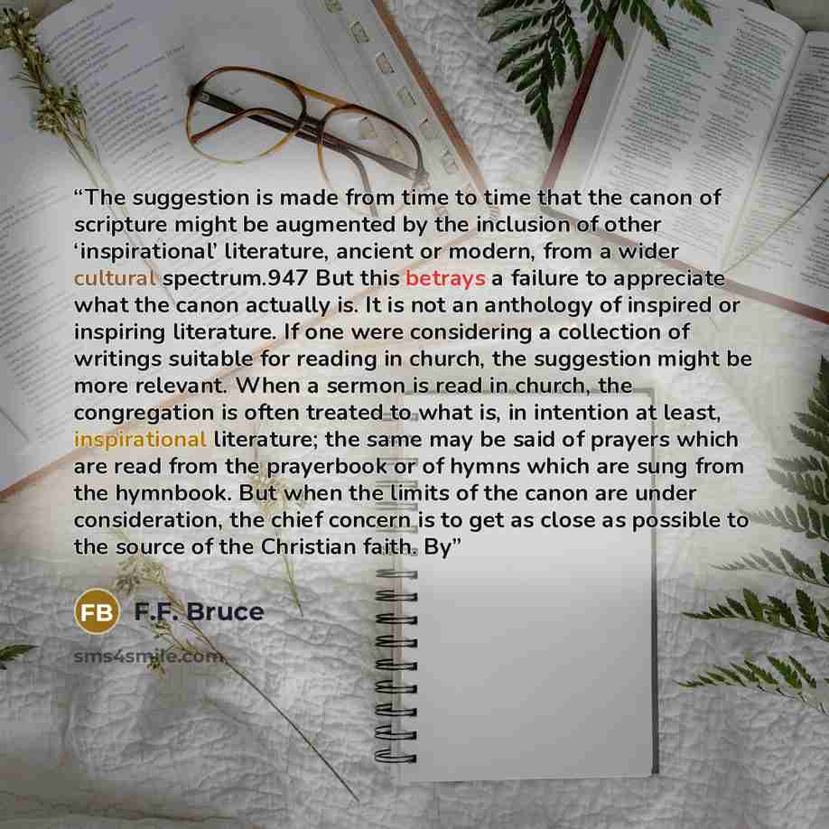“The suggestion is made from time to time that the canon of scripture might be augmented by the inclusion of other ‘inspirational’ literature, ancient or modern, from a wider cultural spectrum.947 But this betrays a failure to appreciate what the canon actually is. It is not an anthology of…” quote by F.F. Bruce