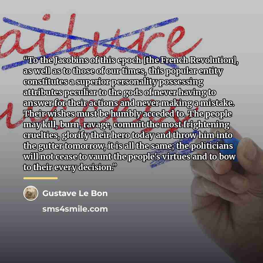 “To the Jacobins of this epoch [the French Revolution], as well as to those of our times, this popular entity constitutes a superior personality possessing attributes peculiar to the gods of never having to answer for their actions and never making a mistake. Their wishes must be humbly acceded to…” quote by Gustave Le Bon