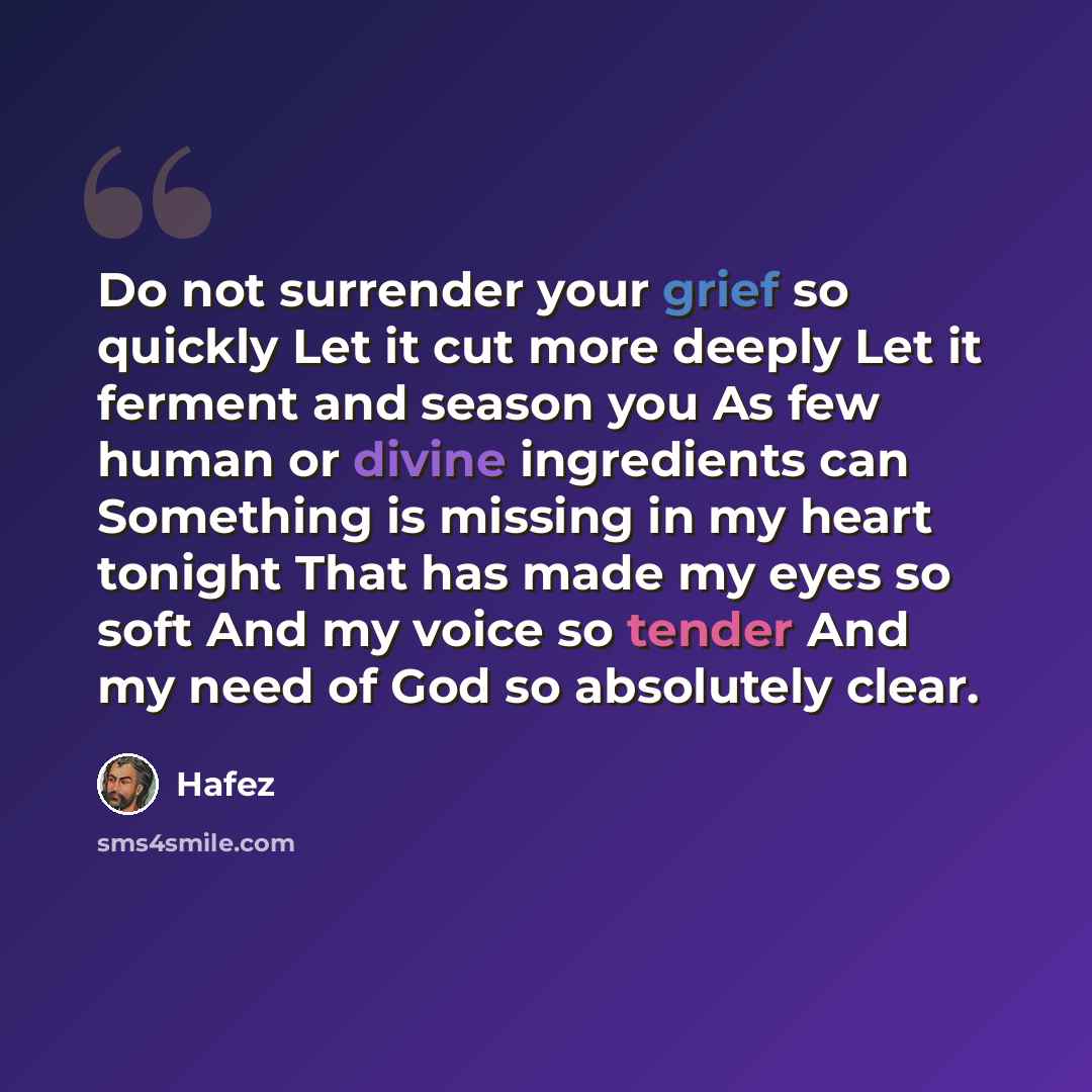 “Do not surrender your grief so quickly Let it cut more deeply Let it ferment and season you As few human or divine ingredients can Something is missing in my heart tonight That has made my eyes so soft And my voice so tender And my need of God so absolutely clear.” quote by Hafez