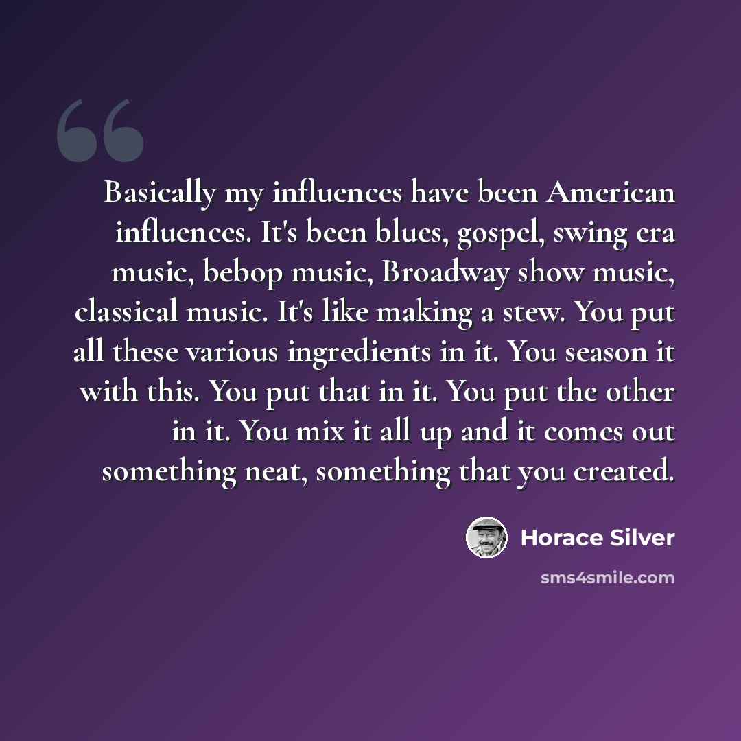 “Basically my influences have been American influences. It's been blues, gospel, swing era music, bebop music, Broadway show music, classical music. It's like making a stew. You put all these various ingredients in it. You season it with this. You put that in it. You put the other in it. You mix it…” quote by Horace Silver